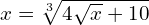 x= \sqrt[3]{4\sqrt{x} + 10}