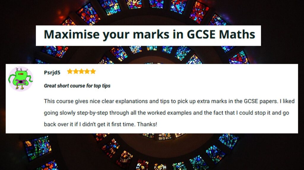 Maximise your marks in GCSE Maths - Great short course for top tips - 
This course gives nice clear explanations and tips to pick up extra marks in the GCSE papers. I liked going slowly step-by-step through all the worked examples and the fact that I could stop it and go back over it if I didn't get it first time. Thanks!
